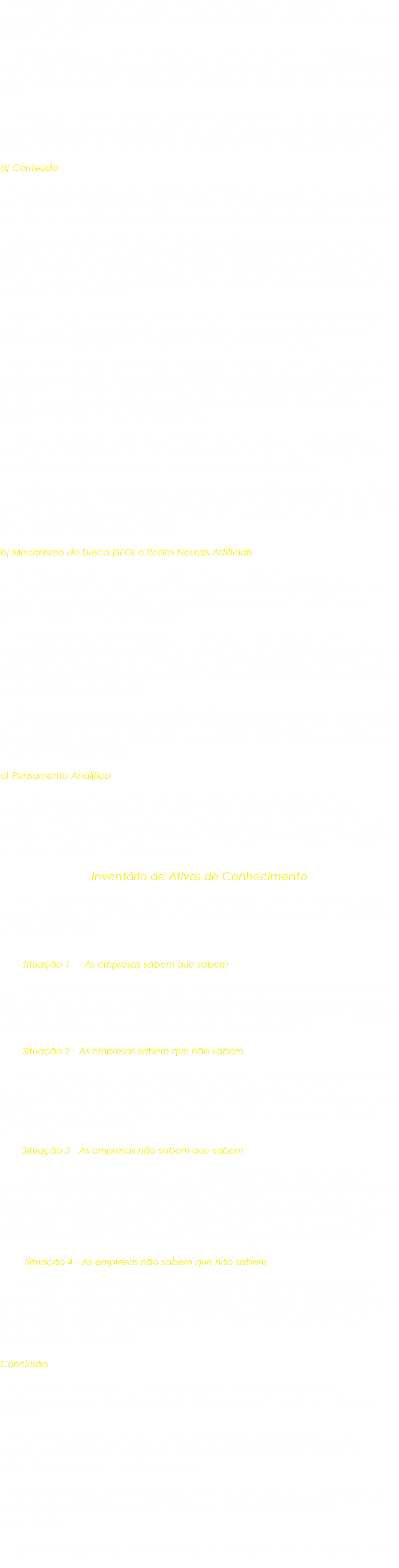  No Modelo de Empresa Cognitiva, a Gestão de Conhecimentos é uma competência essencial e por isso precisa ser bem entendida em termos de atribuições e responsabilidades. Algumas empresas contrataram centenas de cientistas e já gastaram milhões de dólares na tentativa de construir "máquinas pensantes", ou seja, máquinas que devem tomar suas próprias decisões em função das situações que se apresentarem no mundo real. Vamos tentar imaginar os bastidores desses projetos. Bem, quaisquer que sejam os princípios utilizados pelos cientistas buscando dotar as máquinas (computadores ou robôs) de capacidade de pensamento, podemos citar três requisitos fundamentais: a) Conteúdo A construção das estruturas e da base de pensamentos cognitivos acontece a partir da seleção de conteúdos pertinentes e relevantes. Podemos chamar tais conteúdos de "Ativos de Conhecimento", a unidade de carga cognitiva na Memória Corporativa. O que é preciso fazer? Os Ativos de Conhecimento podem ser organizados e indexados segundo várias categorias: Contextos, Situações, Cenários, Experiências, Dicionários, Históricos de execução, Metodologias, Procedimentos, Padrões, Modelos Mentais, Palestras, Designs, etc. O primeiro passo é criar uma cultura de excelência na manipulação de tais ativos. Reparem, o que as máquinas pensantes fazem é, dada uma determinada situação, questão, problema ou decisão, procurar no acervo de Ativos de Conhecimento, padrões de conduta iguais ou semelhantes ao cenário de referência. Na verdade, o que a máquina pensante busca são registros de nossos pensamentos acumulados em vários estágios de maturidade: Dados, Informação, Conhecimento, Inteligência e Sabedoria, que associados a novas contribuições recentes ou não, podem construir novas sugestões de conduta ou reaproveitar as antigas. É assim que funciona a dinâmica de "seus pensamentos". A chave de tudo isso é o Design dos Ativos de Conhecimento e a "obsessão" em registrar nossas experiências na área de Inconsciência Corporativa a fim de permitir uma indexação, recuperação e simulação posterior bastante efetiva. As máquinas pensantes também podem identificar padrões de condutas ainda não percebidos por parte dos Gestores a partir da análise de grande volume de dados (Big Data), o que chamamos de padrões não estruturados, o que deveria acionar um procedimento de estruturação imediato. b) Mecanismo de busca (SEO) e Redes Neurais Artificiais Os algorítimos utilizados para a recuperação e tratamento de Ativos de Conhecimento visando a construção de sugestões válidas ou relevantes porém não necessariamente perfeitas ou corretas constituem um Fator Crítico de Sucesso na conquista de credibilidade no artefato. A opinião final sempre vai ser nossa, o que não garante que vamos fazer as escolhas certas. A verdade é que, com o armazenamento de pensamentos repetitivos, na ordem de milhões, vamos ter padrões de conduta bem consistentes abrangendo a maioria ou as principais situações relevantes ao contexto do negócio. Isso vai aumentar a confiabilidade nos resultados. As empresas com grande número de colaboradores ou com um grande volume de procedimentos, resolução de problemas e decisões podem se beneficiar dessa escala para acelerar a produção da matéria-prima para a produção de pensamento, isto é, os Ativos de Conhecimento. c) Pensamento Analítico Qualquer que seja a demanda recebida por uma máquina pensante seu "raciocínio cognitivo" sempre será de natureza lógico-analítica o que restringe o artefato a construção de sugestões ou decisões puramente racionais, baseada em dados e fatos, não existindo a possibilidade de influência dos Mecanismos Cognitivos inerentes a Arquitetura Cognitiva Humana. Inventário de Ativos de Conhecimento Todo projeto de migração de Modelos não cognitivos para o Modelo Cognitivo passa por um Processo de Inventário de Ativos de Conhecimento que pode identificar 4 tipos de situações: Situação 1 - As empresas sabem que sabem Esta situação se caracteriza pelo fato da Empresa possuir um grande volume de Ativos de Conhecimento em meios públicos de armazenamento e compartilhamento, cobrindo pelo menos 95% dos elementos do Plano de Negócios. Usualmente, existe um departamento responsável pelo Acervo de Ativos de Conhecimento. Situação 2 - As empresas sabem que não sabem Esta situação se caracteriza pelo fato de apesar da empresa possuir um grande volume de Ativos de Conhecimento em meio públicos de armazenamento e compartilhamento, cobre entre 75% e 95 % dos elementos do Plano de Negócios e está plenamente consciente das lacunas existentes e na maioria das vezes possui metas para preencher as ausências. Situação 3 - As empresas não sabem que sabem Esta situação se caracteriza pelo grande volume de Ativos de Conhecimento tácito (ainda na mente dos colaboradores) sem qualquer iniciativa programada para a conversão em conhecimento explícito. Existe um risco muito grande de qualquer colaborador se afastar da empresa e promover uma evasão de Know-How podendo comprometer a sustentabilidade da mesma. Os Ativos de Conhecimento explícitos estão entre 50 e 70% do necessário e não existe um responsável pela sua gestão. Situação 4 - As empresas não sabem que não sabem Esta situação se caracteriza pelo baixo volume de Ativos de Conhecimento já capitalizado, abaixo de 50% dos elementos do Plano de Negócio, sugerindo uma falta de percepção alarmante por parte da empresa em relação ao seu futuro e sobre a importância dos Ativos de Conhecimento para a qualidade da Gestão Total do Negócio (Design + Operações). Conclusão Com base nessas informações o projeto deverá definir os níveis de serviço necessários para atender os objetivos de migração em termos de prazos, custos e esforços. É preciso ficar bem claro que a produção de Ativos de Conhecimento não se restringe à área de Operações do Negócio de onde se originam dados gerados pelos Sistemas de Gestão Tradicionais (ERP). É imperativo explorar a área de Design do Negócio onde se encontram Ativos de Conhecimento de grande valor agregado para o entendimento dos dados operacionais. O Modelo Cognitivo não terá sucesso sem uma efetiva Gestão de Conhecimentos. 